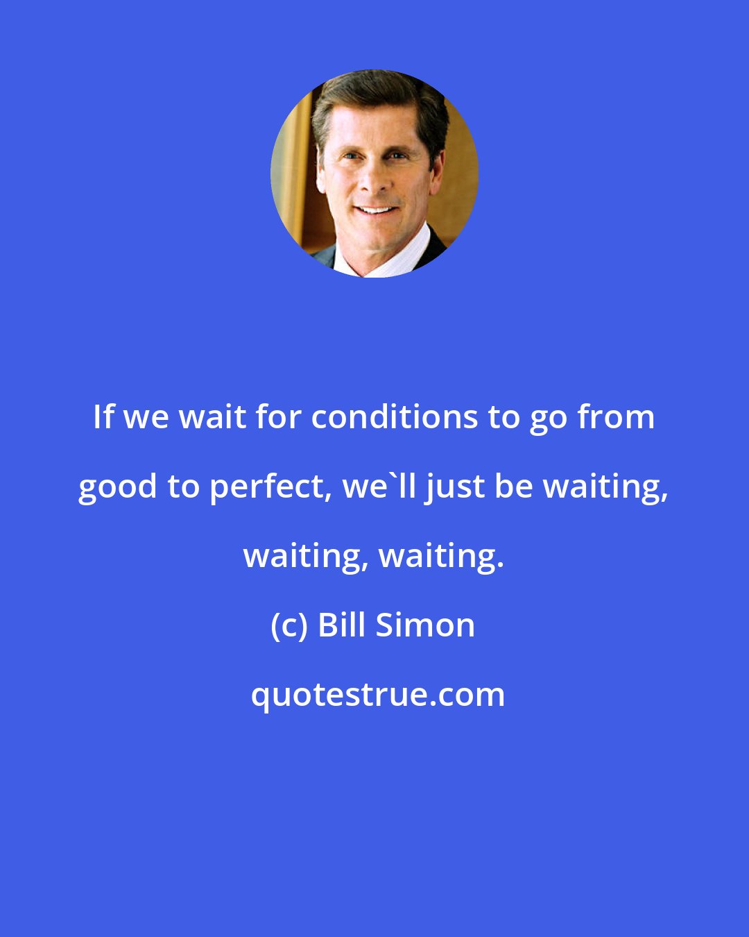 Bill Simon: If we wait for conditions to go from good to perfect, we'll just be waiting, waiting, waiting.