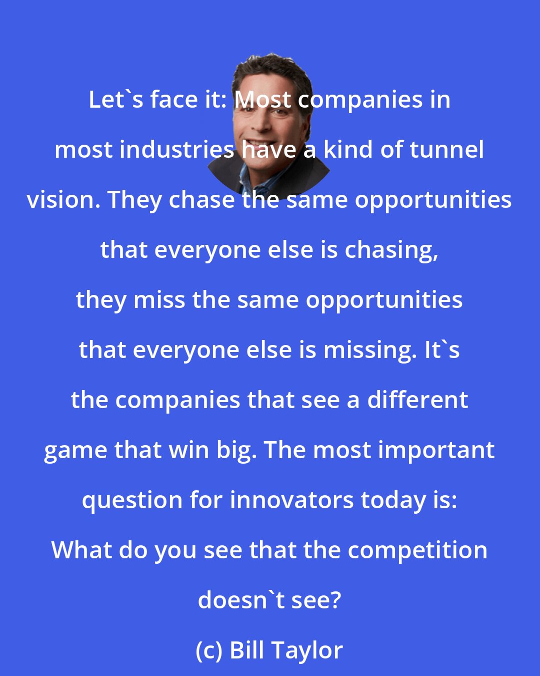 Bill Taylor: Let's face it: Most companies in most industries have a kind of tunnel vision. They chase the same opportunities that everyone else is chasing, they miss the same opportunities that everyone else is missing. It's the companies that see a different game that win big. The most important question for innovators today is: What do you see that the competition doesn't see?