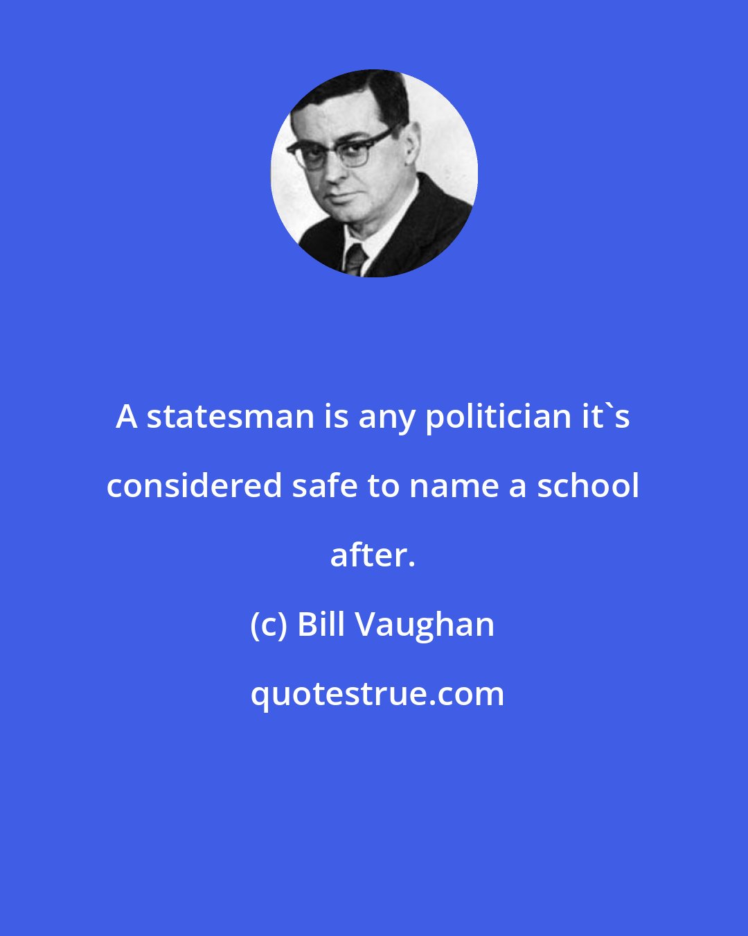 Bill Vaughan: A statesman is any politician it's considered safe to name a school after.