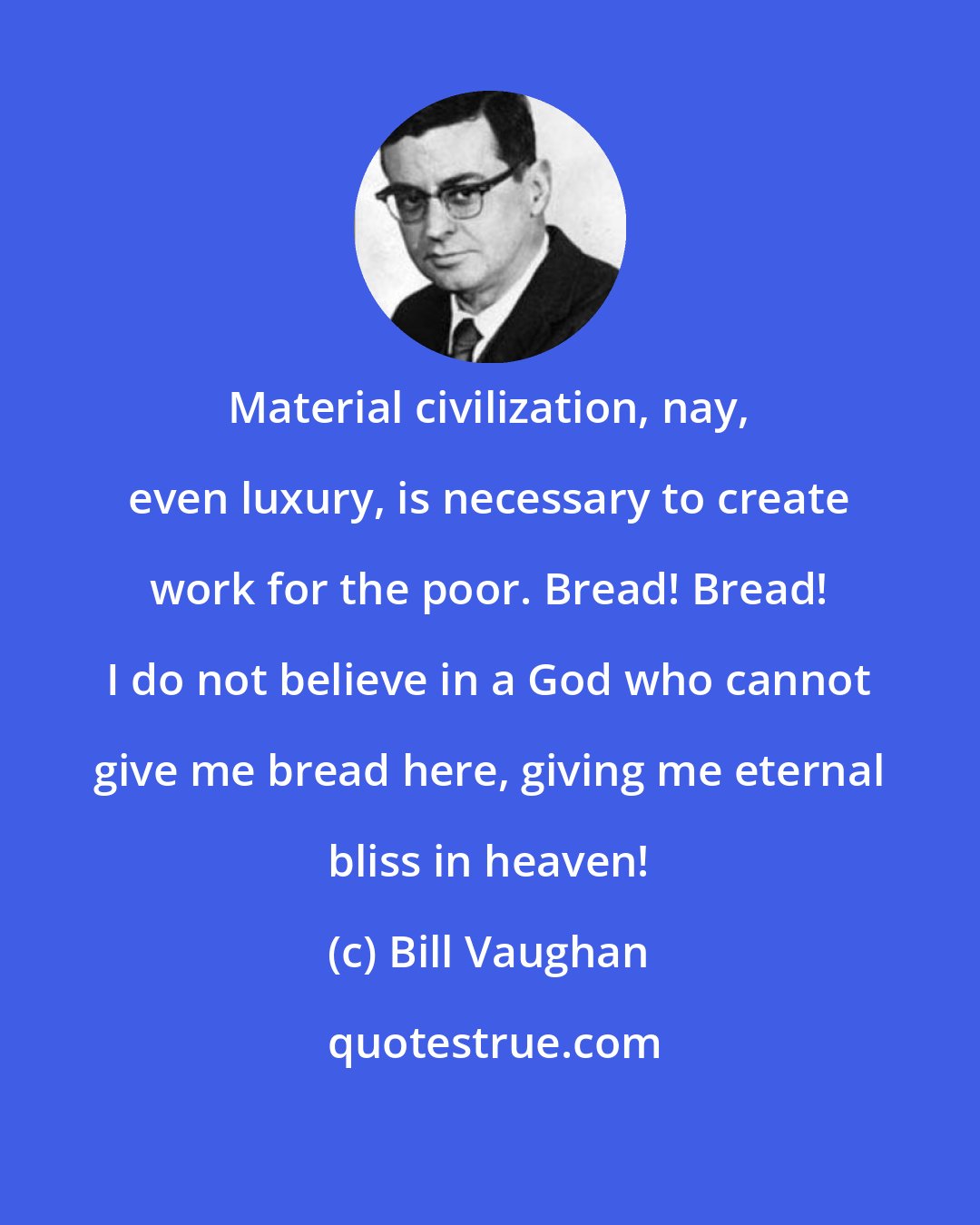 Bill Vaughan: Material civilization, nay, even luxury, is necessary to create work for the poor. Bread! Bread! I do not believe in a God who cannot give me bread here, giving me eternal bliss in heaven!