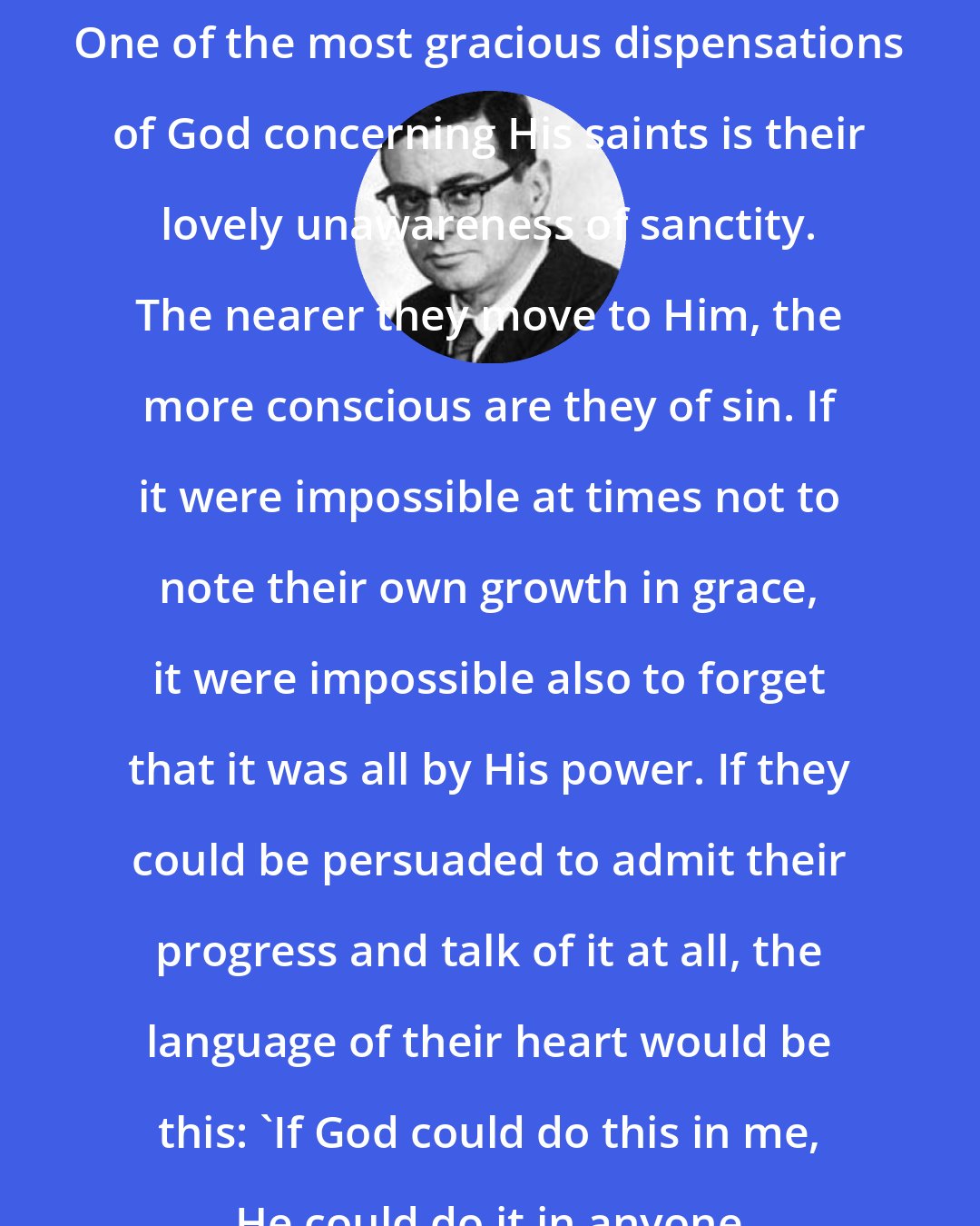 Bill Vaughan: One of the most gracious dispensations of God concerning His saints is their lovely unawareness of sanctity. The nearer they move to Him, the more conscious are they of sin. If it were impossible at times not to note their own growth in grace, it were impossible also to forget that it was all by His power. If they could be persuaded to admit their progress and talk of it at all, the language of their heart would be this: 'If God could do this in me, He could do it in anyone