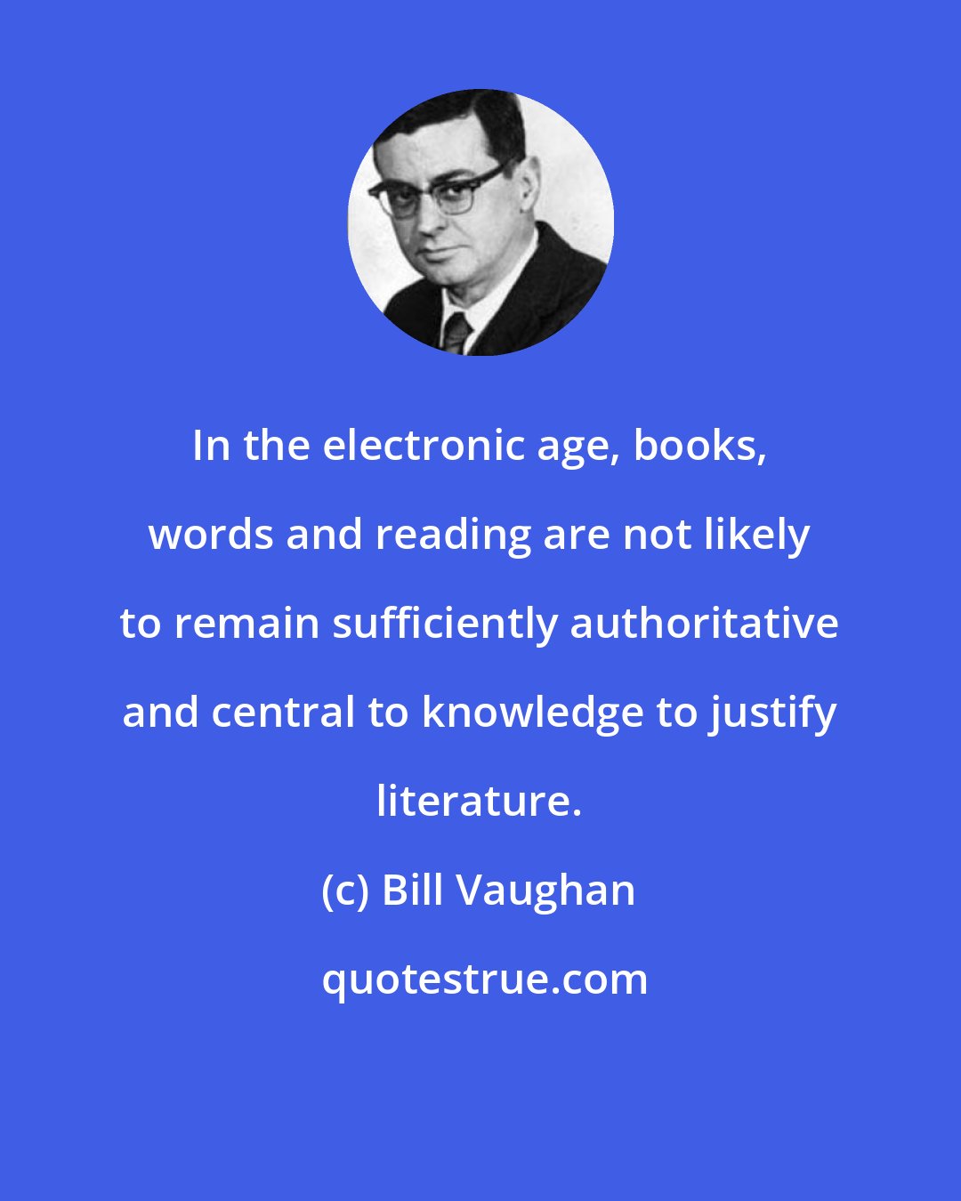 Bill Vaughan: In the electronic age, books, words and reading are not likely to remain sufficiently authoritative and central to knowledge to justify literature.