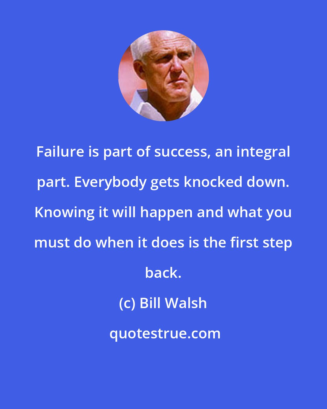 Bill Walsh: Failure is part of success, an integral part. Everybody gets knocked down. Knowing it will happen and what you must do when it does is the first step back.
