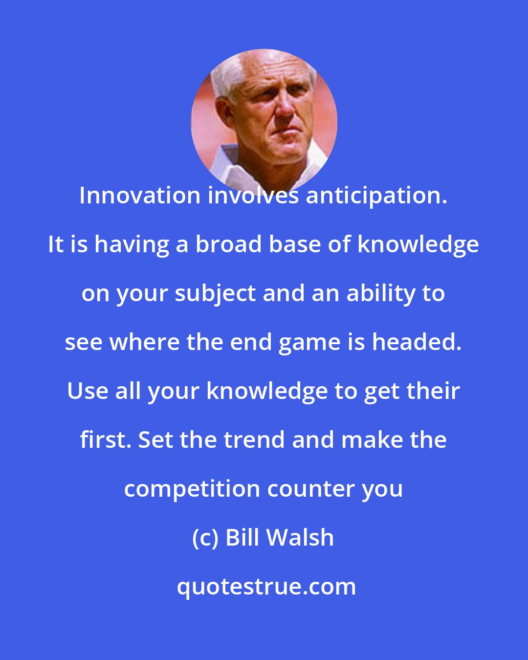 Bill Walsh: Innovation involves anticipation. It is having a broad base of knowledge on your subject and an ability to see where the end game is headed. Use all your knowledge to get their first. Set the trend and make the competition counter you