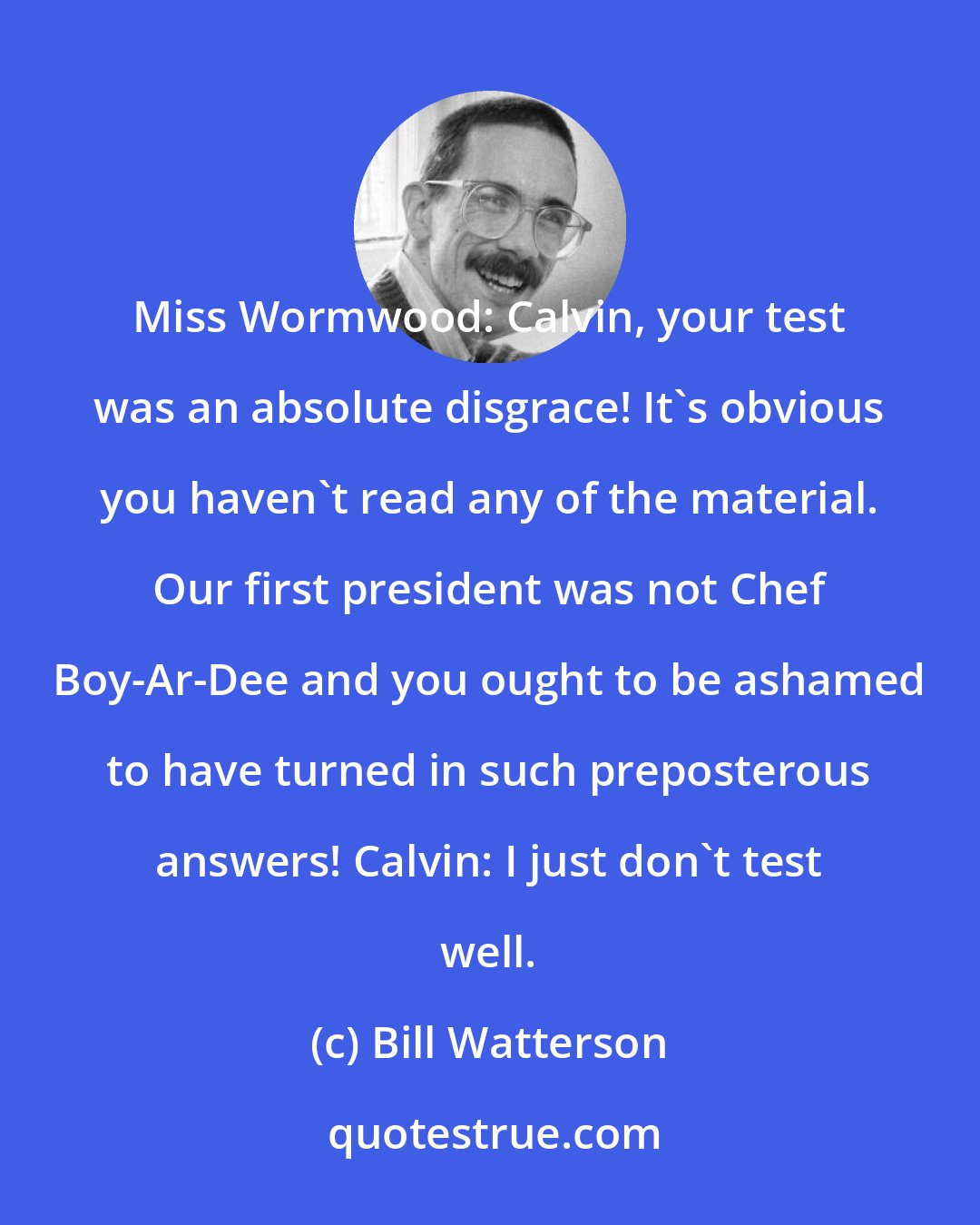 Bill Watterson: Miss Wormwood: Calvin, your test was an absolute disgrace! It's obvious you haven't read any of the material. Our first president was not Chef Boy-Ar-Dee and you ought to be ashamed to have turned in such preposterous answers! Calvin: I just don't test well.