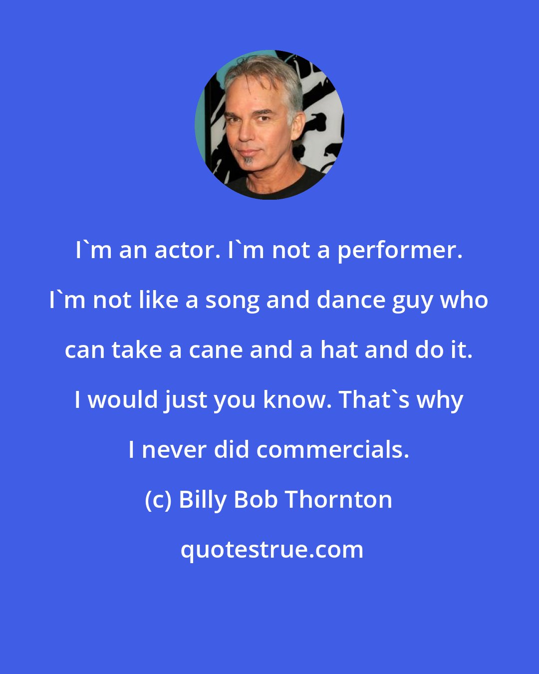 Billy Bob Thornton: I'm an actor. I'm not a performer. I'm not like a song and dance guy who can take a cane and a hat and do it. I would just you know. That's why I never did commercials.