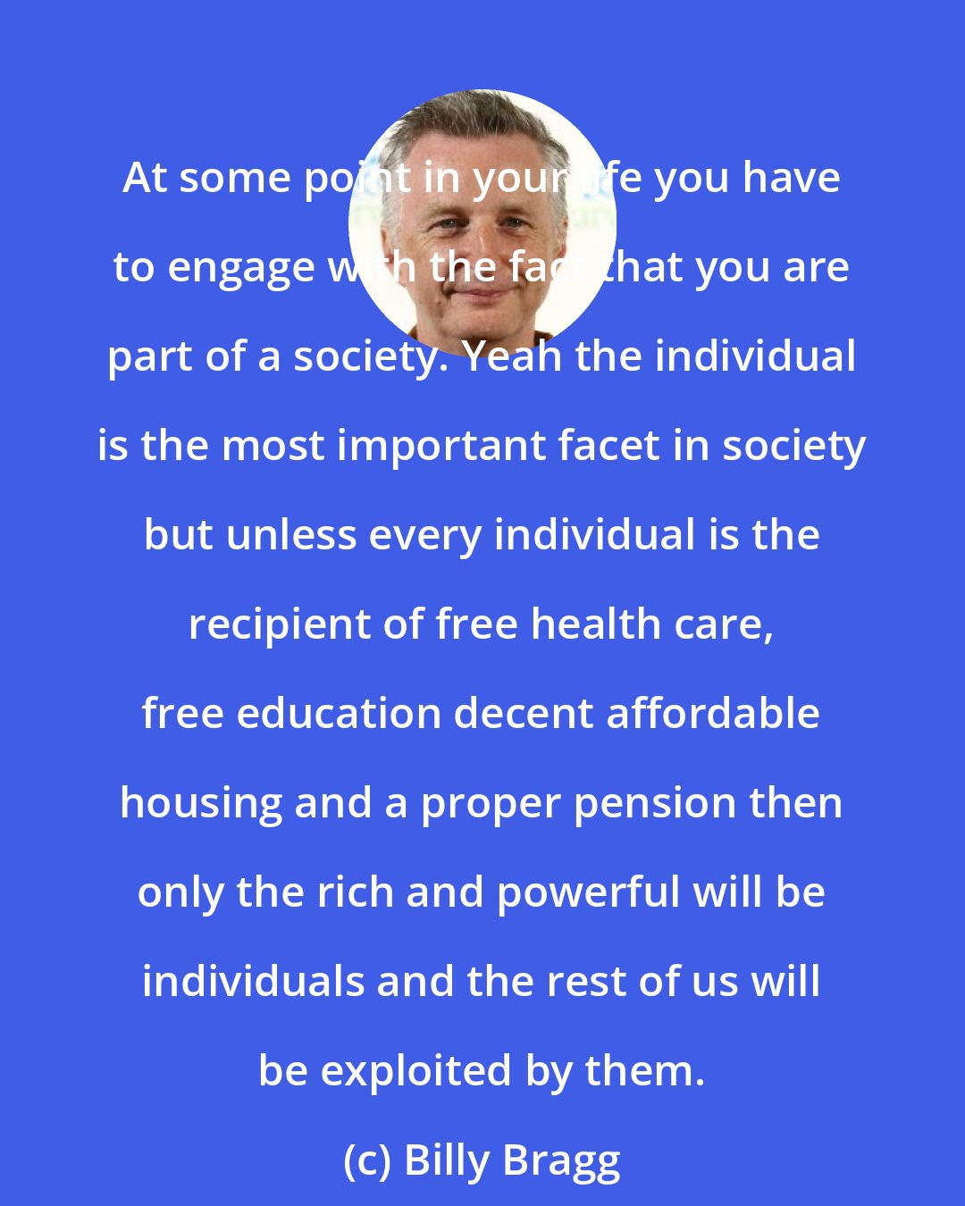 Billy Bragg: At some point in your life you have to engage with the fact that you are part of a society. Yeah the individual is the most important facet in society but unless every individual is the recipient of free health care, free education decent affordable housing and a proper pension then only the rich and powerful will be individuals and the rest of us will be exploited by them.