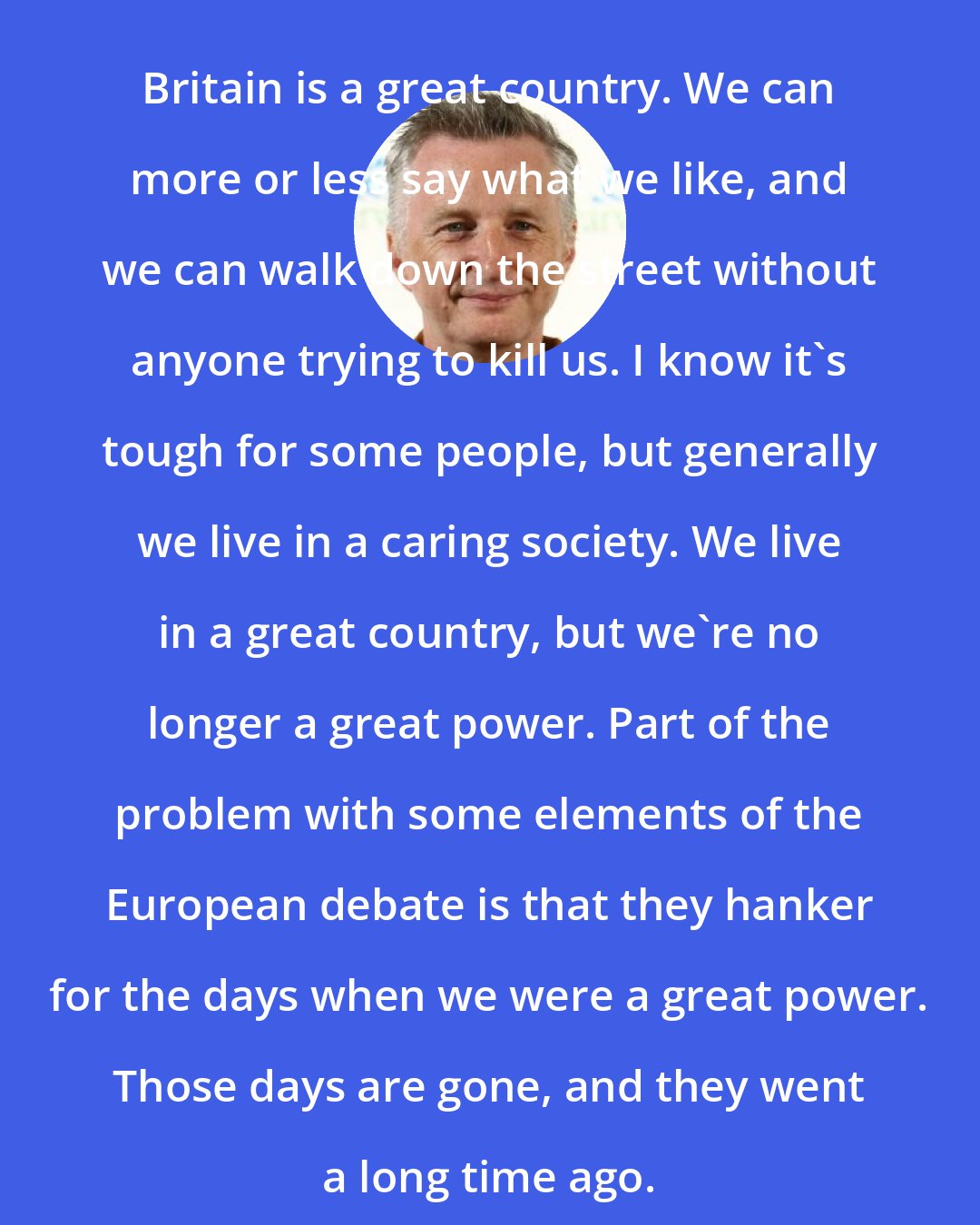 Billy Bragg: Britain is a great country. We can more or less say what we like, and we can walk down the street without anyone trying to kill us. I know it's tough for some people, but generally we live in a caring society. We live in a great country, but we're no longer a great power. Part of the problem with some elements of the European debate is that they hanker for the days when we were a great power. Those days are gone, and they went a long time ago.