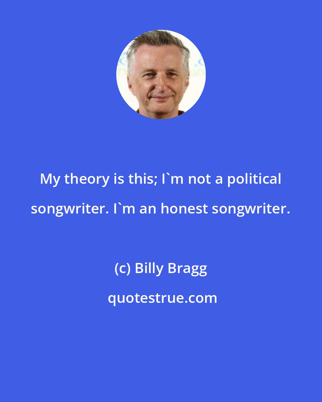 Billy Bragg: My theory is this; I'm not a political songwriter. I'm an honest songwriter.