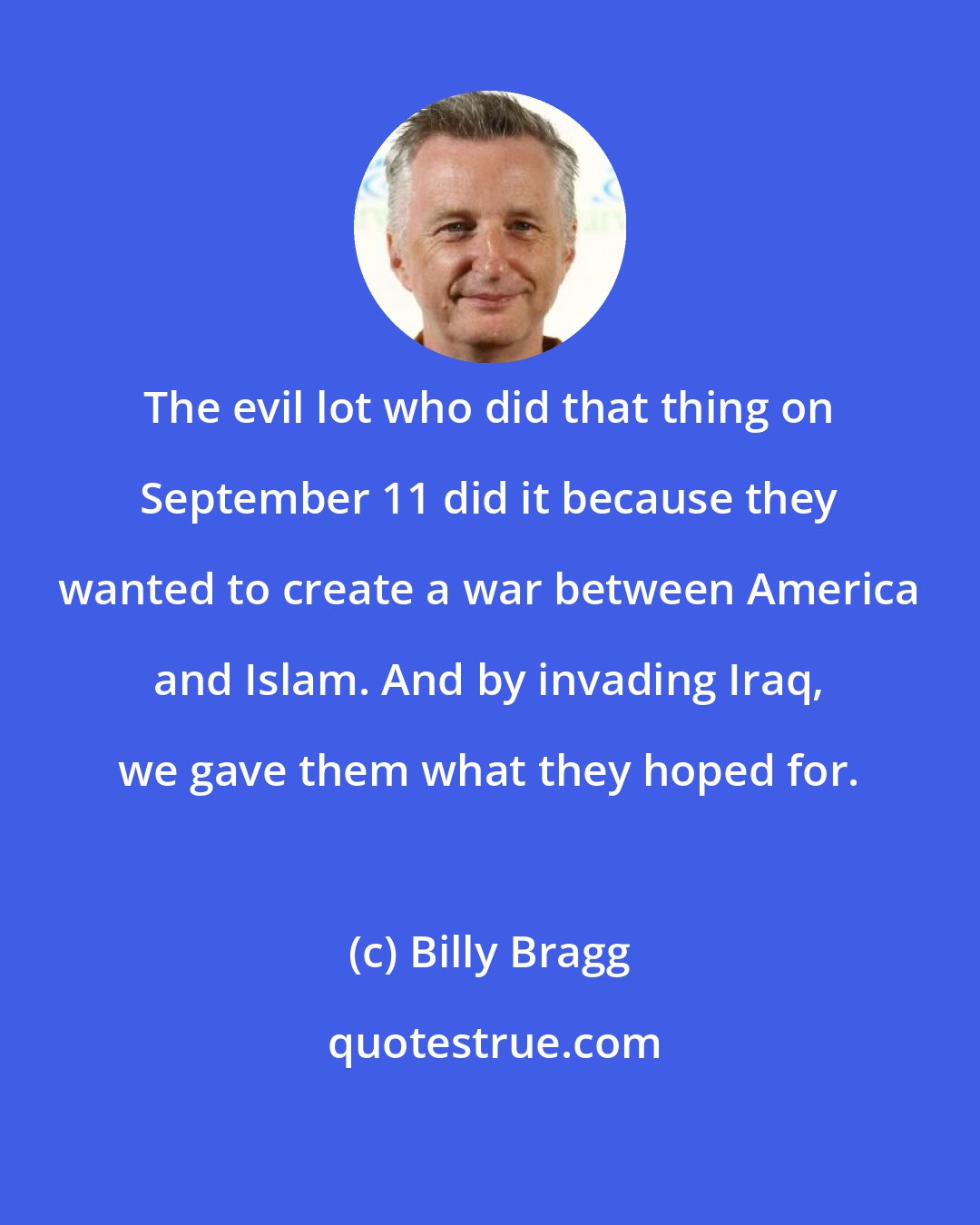 Billy Bragg: The evil lot who did that thing on September 11 did it because they wanted to create a war between America and Islam. And by invading Iraq, we gave them what they hoped for.