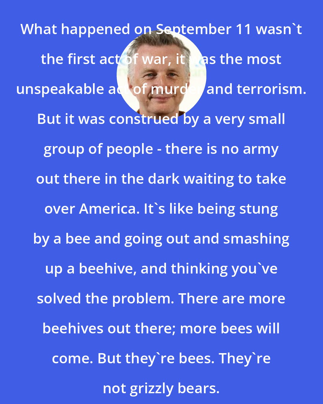 Billy Bragg: What happened on September 11 wasn't the first act of war, it was the most unspeakable act of murder and terrorism. But it was construed by a very small group of people - there is no army out there in the dark waiting to take over America. It's like being stung by a bee and going out and smashing up a beehive, and thinking you've solved the problem. There are more beehives out there; more bees will come. But they're bees. They're not grizzly bears.