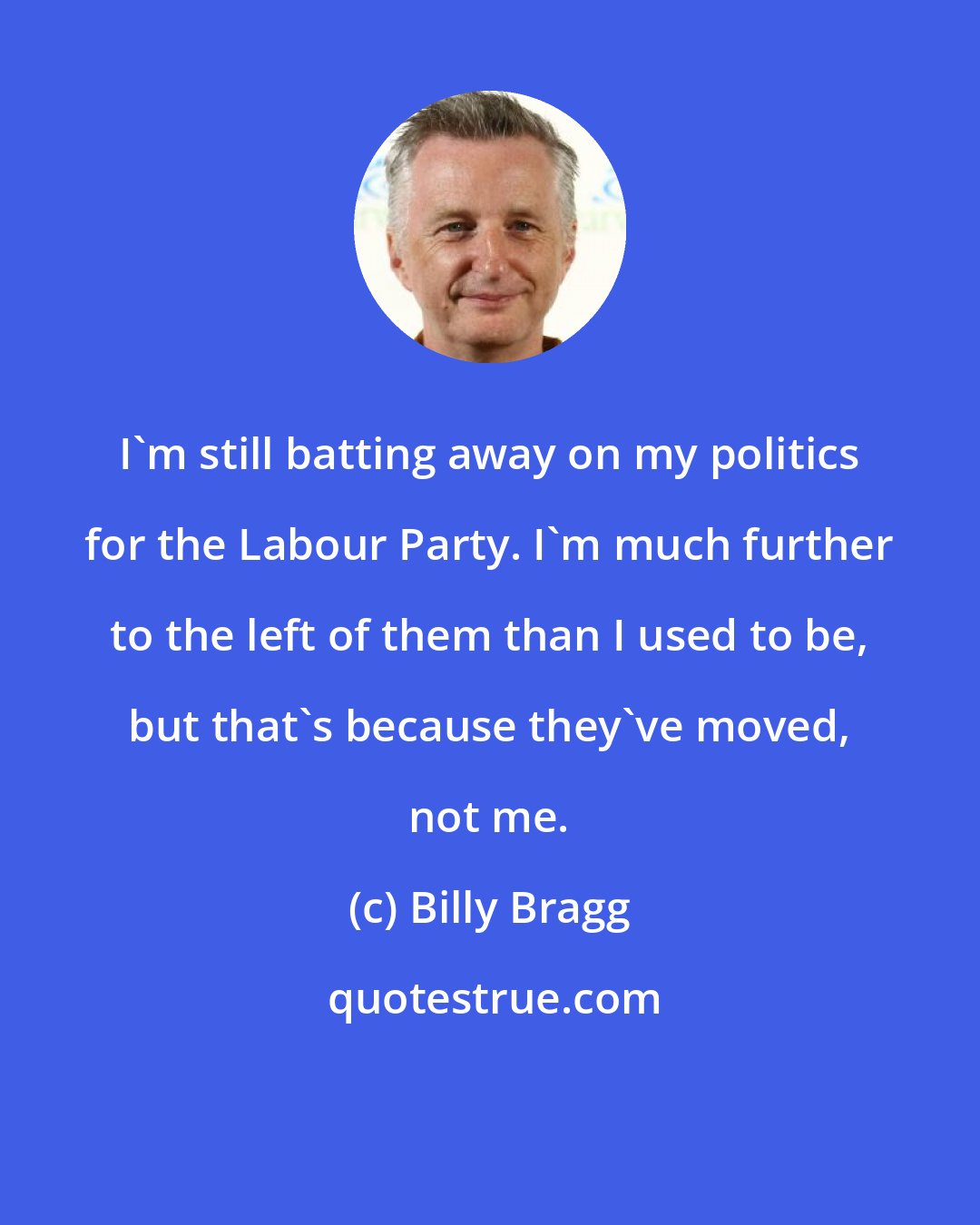 Billy Bragg: I'm still batting away on my politics for the Labour Party. I'm much further to the left of them than I used to be, but that's because they've moved, not me.