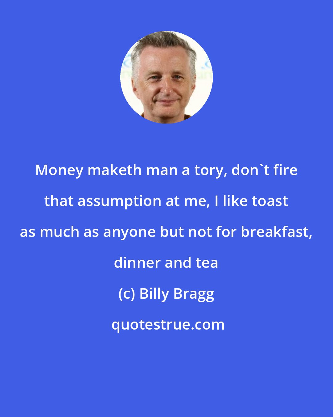 Billy Bragg: Money maketh man a tory, don't fire that assumption at me, I like toast as much as anyone but not for breakfast, dinner and tea