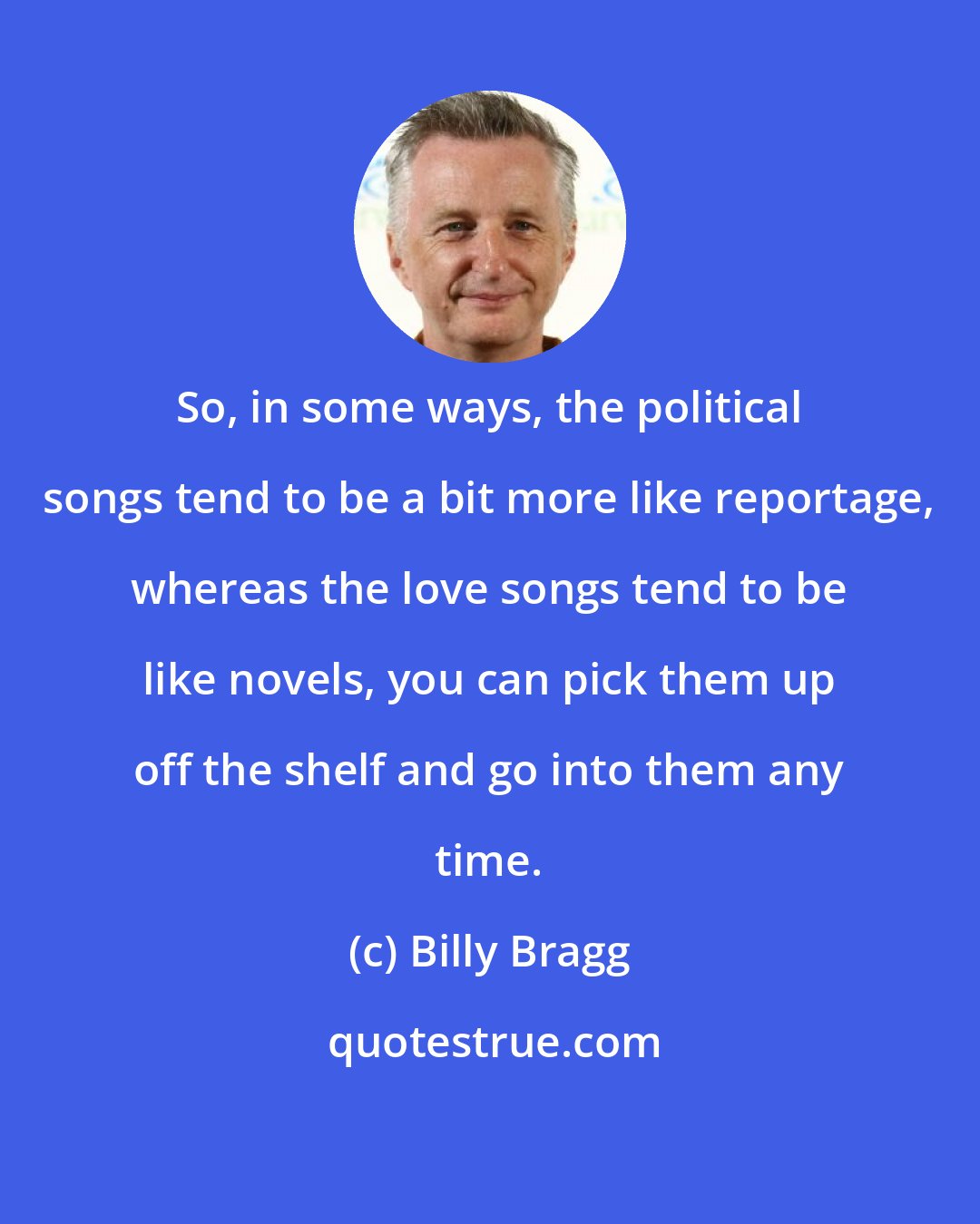Billy Bragg: So, in some ways, the political songs tend to be a bit more like reportage, whereas the love songs tend to be like novels, you can pick them up off the shelf and go into them any time.