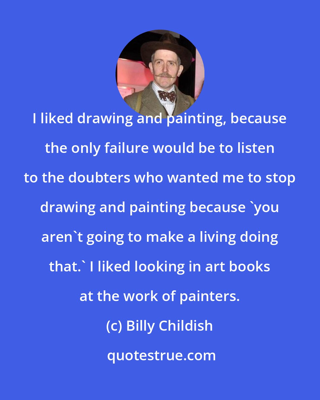 Billy Childish: I liked drawing and painting, because the only failure would be to listen to the doubters who wanted me to stop drawing and painting because 'you aren't going to make a living doing that.' I liked looking in art books at the work of painters.