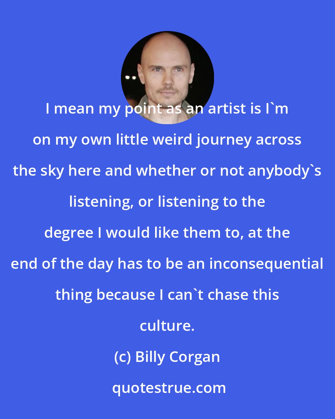 Billy Corgan: I mean my point as an artist is I'm on my own little weird journey across the sky here and whether or not anybody's listening, or listening to the degree I would like them to, at the end of the day has to be an inconsequential thing because I can't chase this culture.