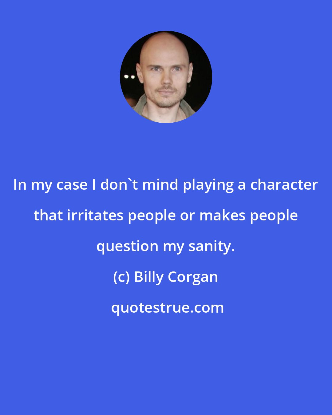 Billy Corgan: In my case I don't mind playing a character that irritates people or makes people question my sanity.