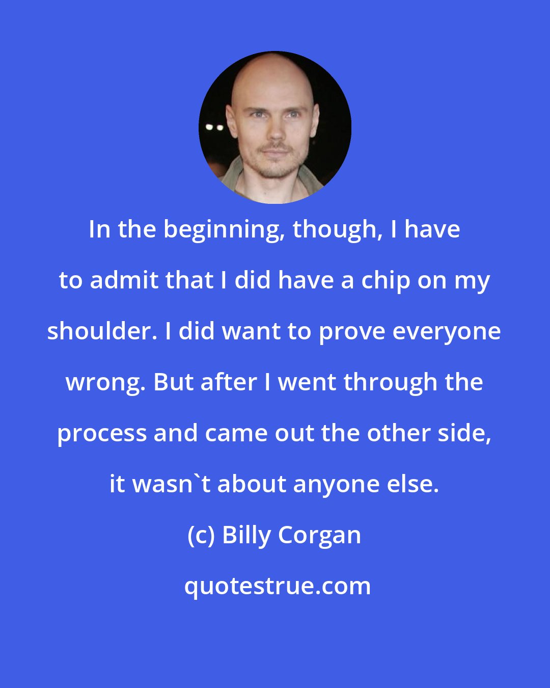Billy Corgan: In the beginning, though, I have to admit that I did have a chip on my shoulder. I did want to prove everyone wrong. But after I went through the process and came out the other side, it wasn't about anyone else.