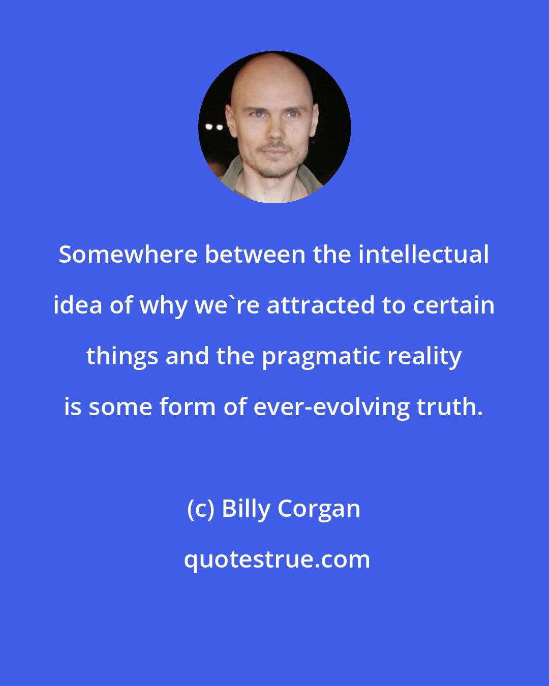 Billy Corgan: Somewhere between the intellectual idea of why we're attracted to certain things and the pragmatic reality is some form of ever-evolving truth.