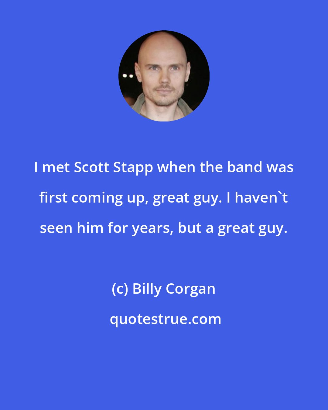 Billy Corgan: I met Scott Stapp when the band was first coming up, great guy. I haven't seen him for years, but a great guy.