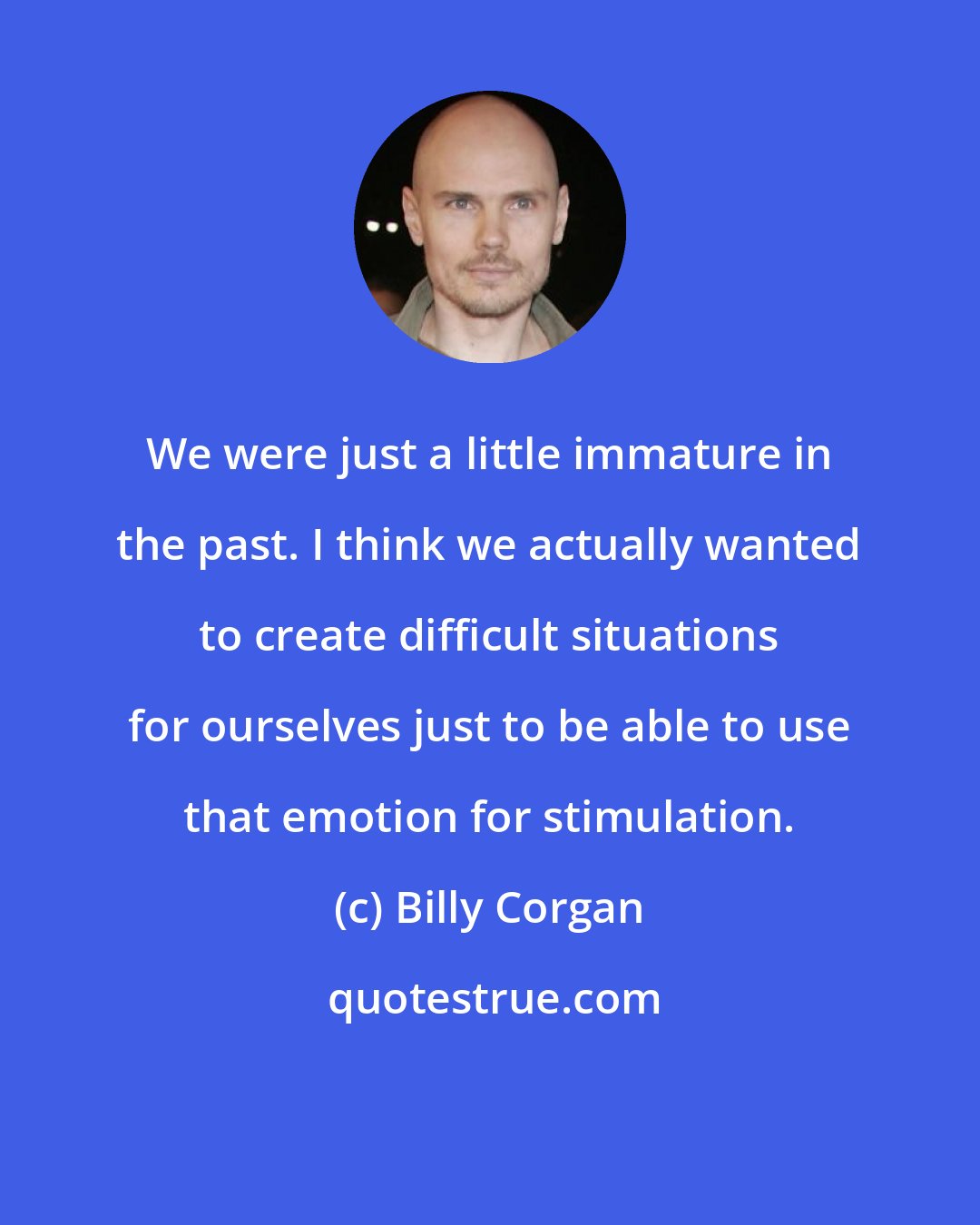 Billy Corgan: We were just a little immature in the past. I think we actually wanted to create difficult situations for ourselves just to be able to use that emotion for stimulation.