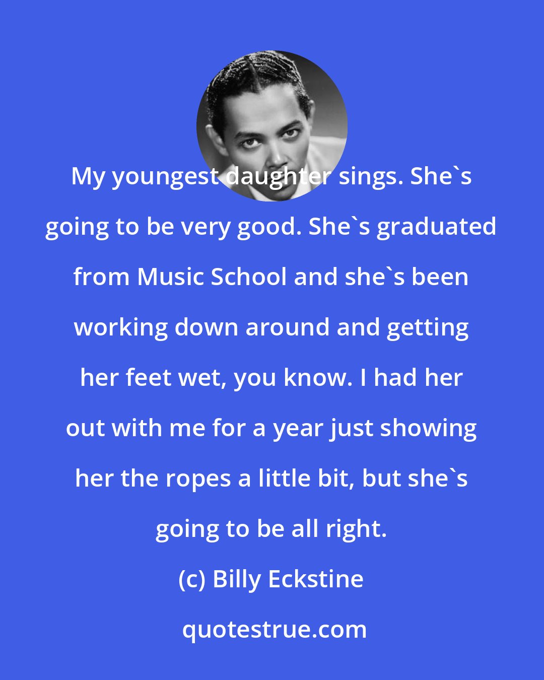 Billy Eckstine: My youngest daughter sings. She's going to be very good. She's graduated from Music School and she's been working down around and getting her feet wet, you know. I had her out with me for a year just showing her the ropes a little bit, but she's going to be all right.