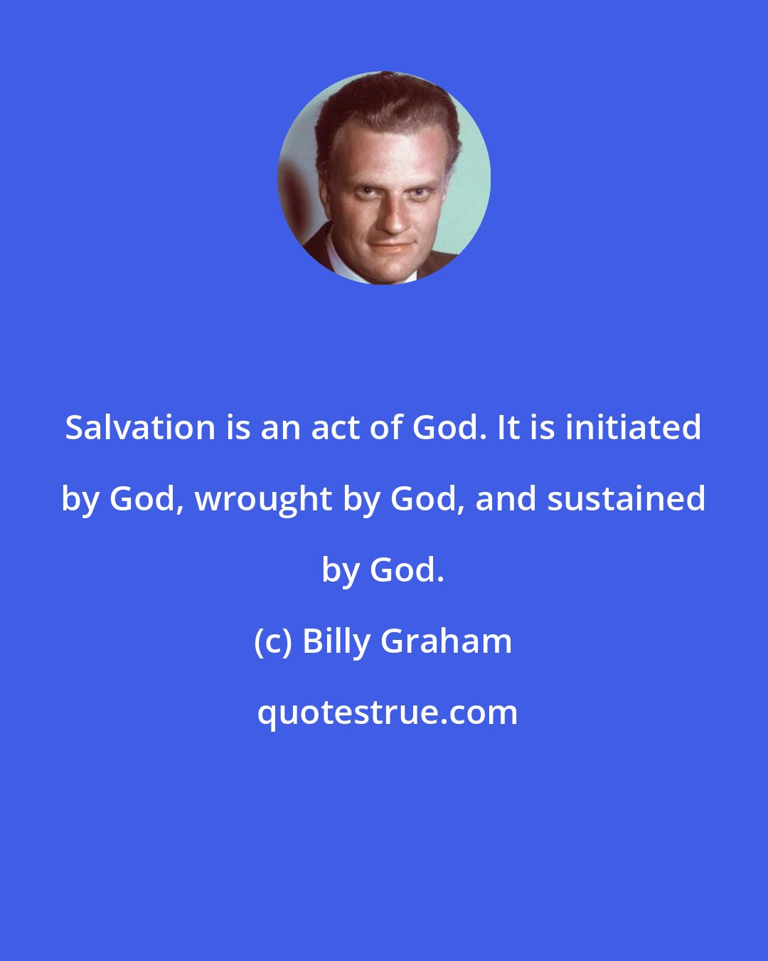 Billy Graham: Salvation is an act of God. It is initiated by God, wrought by God, and sustained by God.