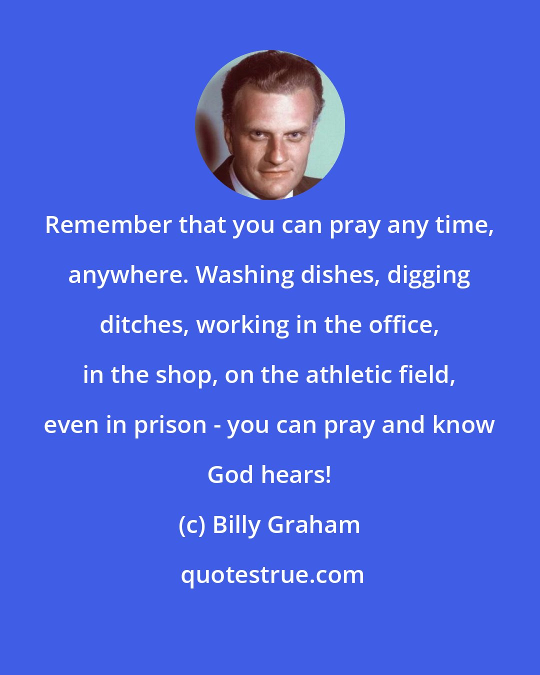 Billy Graham: Remember that you can pray any time, anywhere. Washing dishes, digging ditches, working in the office, in the shop, on the athletic field, even in prison - you can pray and know God hears!