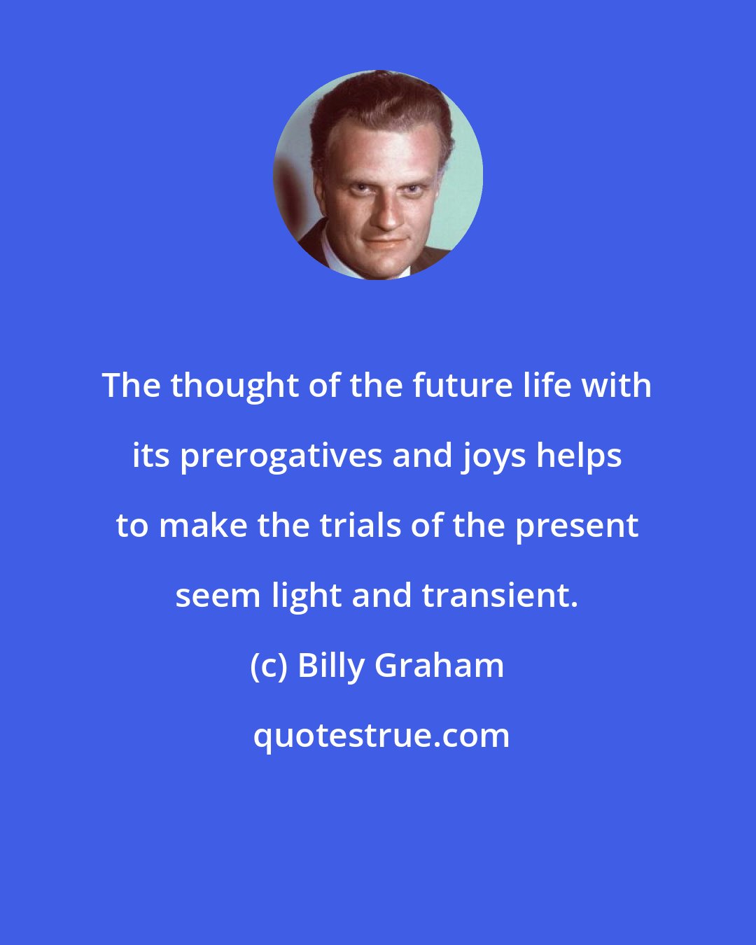 Billy Graham: The thought of the future life with its prerogatives and joys helps to make the trials of the present seem light and transient.