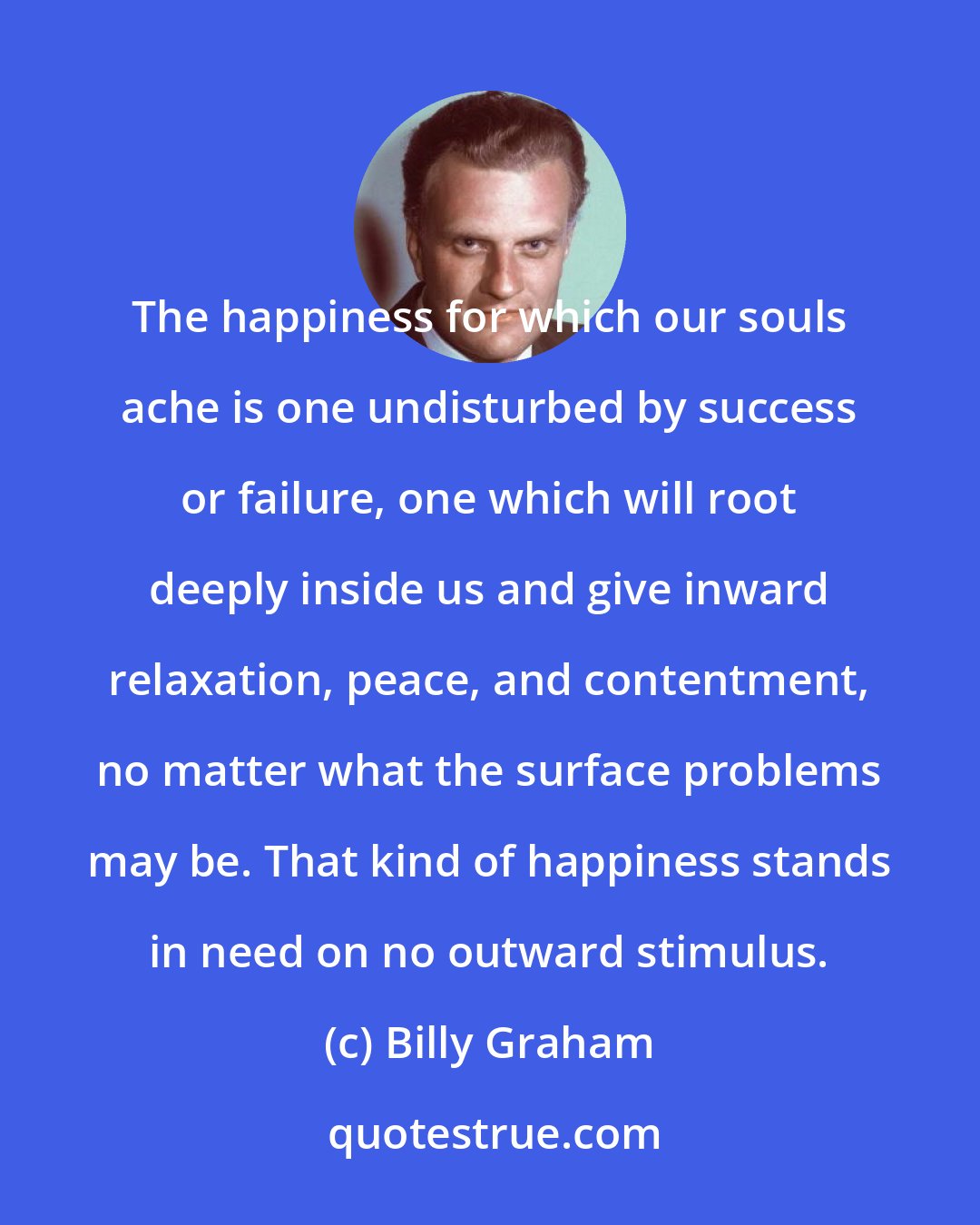 Billy Graham: The happiness for which our souls ache is one undisturbed by success or failure, one which will root deeply inside us and give inward relaxation, peace, and contentment, no matter what the surface problems may be. That kind of happiness stands in need on no outward stimulus.