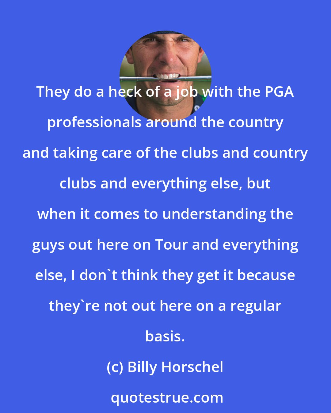 Billy Horschel: They do a heck of a job with the PGA professionals around the country and taking care of the clubs and country clubs and everything else, but when it comes to understanding the guys out here on Tour and everything else, I don't think they get it because they're not out here on a regular basis.