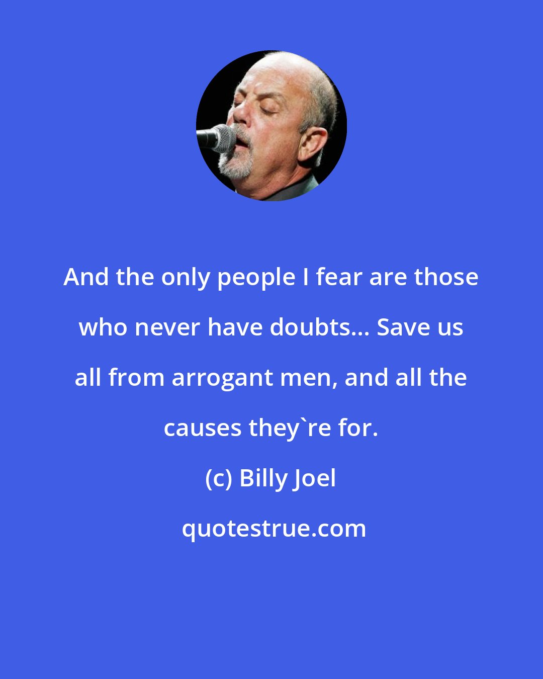 Billy Joel: And the only people I fear are those who never have doubts... Save us all from arrogant men, and all the causes they're for.
