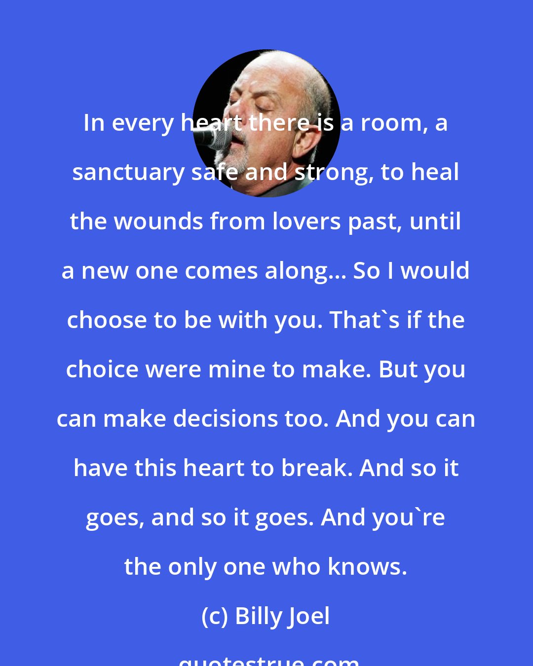 Billy Joel: In every heart there is a room, a sanctuary safe and strong, to heal the wounds from lovers past, until a new one comes along... So I would choose to be with you. That's if the choice were mine to make. But you can make decisions too. And you can have this heart to break. And so it goes, and so it goes. And you're the only one who knows.