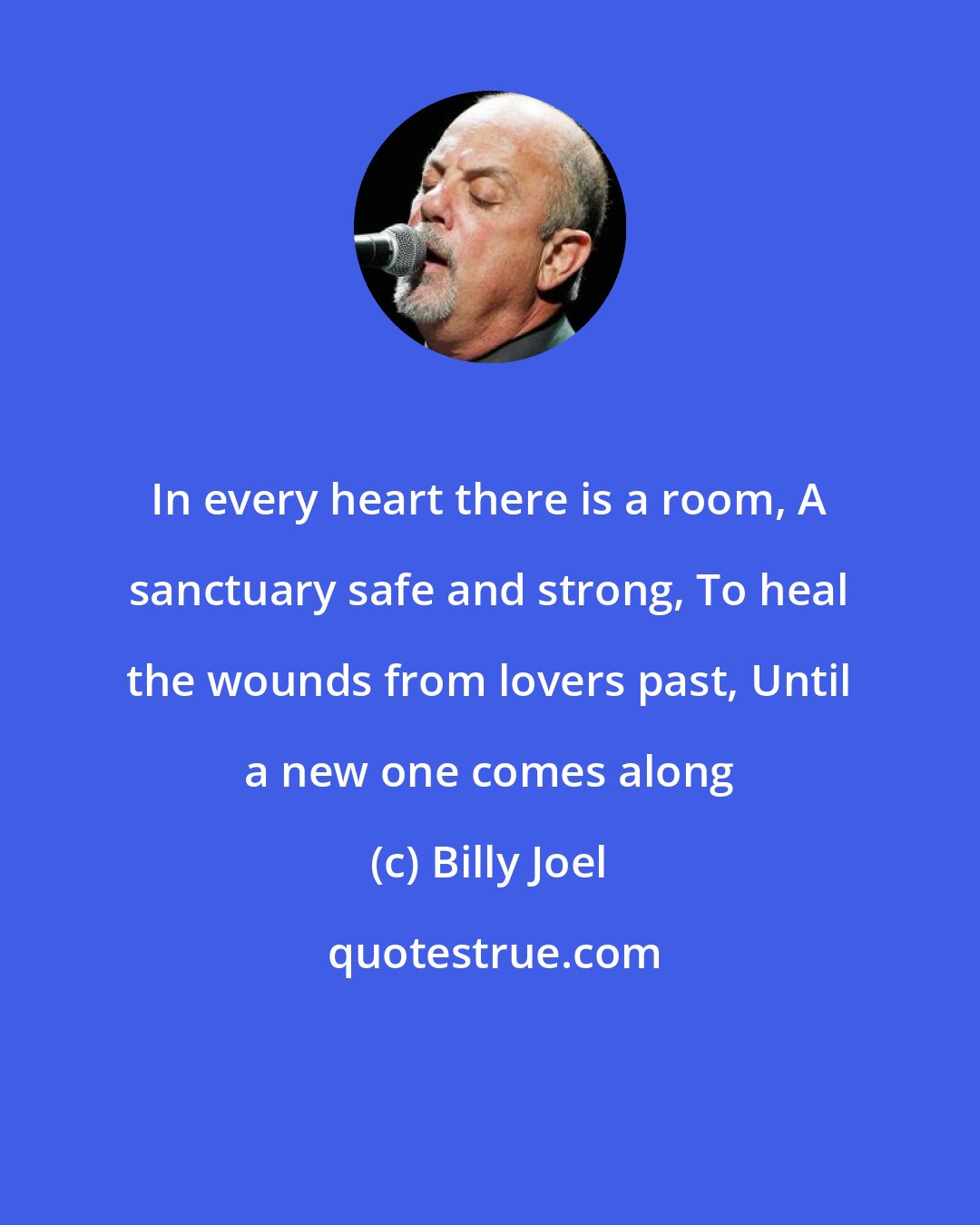 Billy Joel: In every heart there is a room, A sanctuary safe and strong, To heal the wounds from lovers past, Until a new one comes along