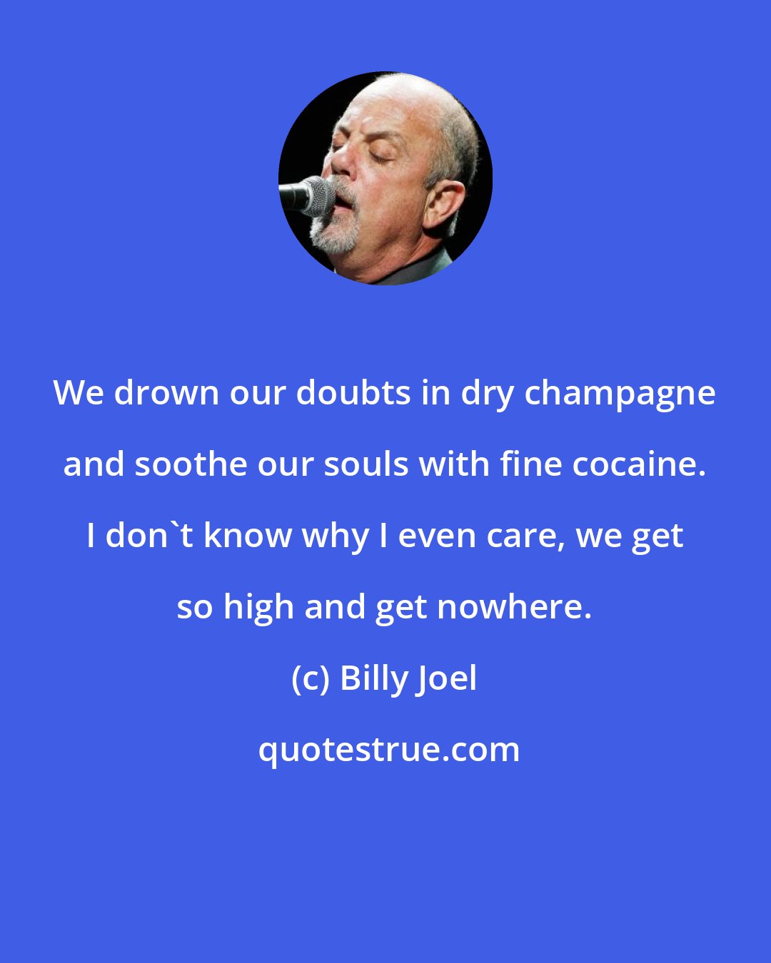 Billy Joel: We drown our doubts in dry champagne and soothe our souls with fine cocaine. I don't know why I even care, we get so high and get nowhere.