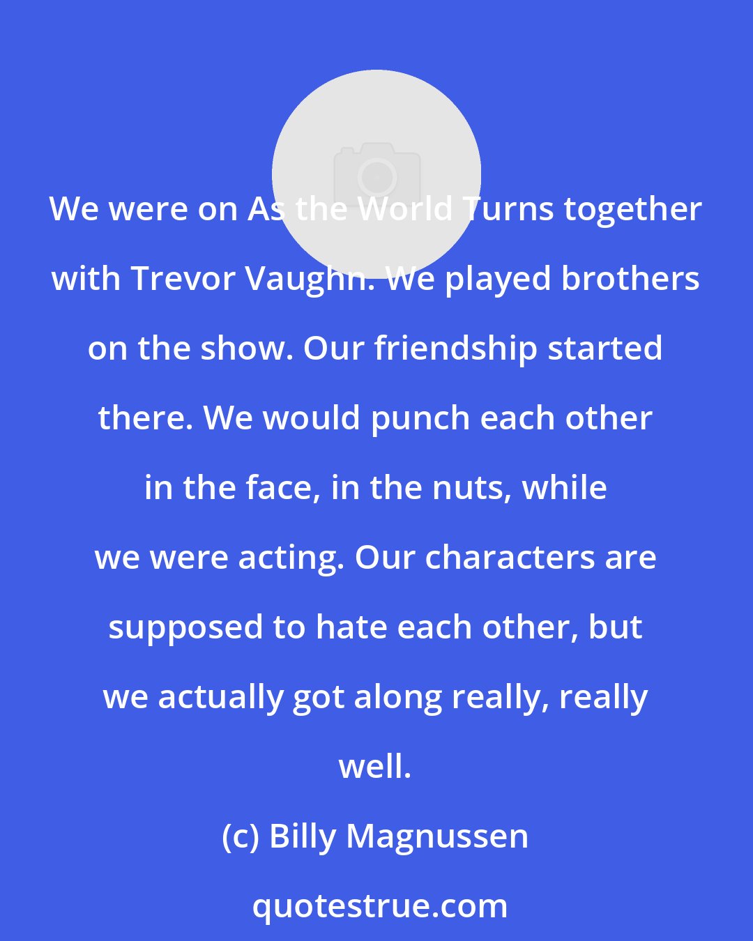 Billy Magnussen: We were on As the World Turns together with Trevor Vaughn. We played brothers on the show. Our friendship started there. We would punch each other in the face, in the nuts, while we were acting. Our characters are supposed to hate each other, but we actually got along really, really well.
