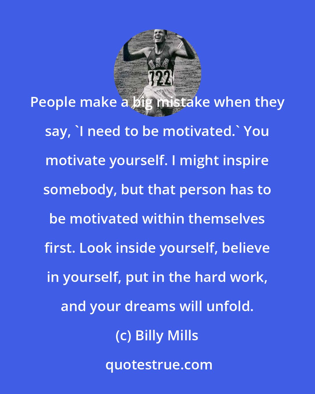 Billy Mills: People make a big mistake when they say, 'I need to be motivated.' You motivate yourself. I might inspire somebody, but that person has to be motivated within themselves first. Look inside yourself, believe in yourself, put in the hard work, and your dreams will unfold.