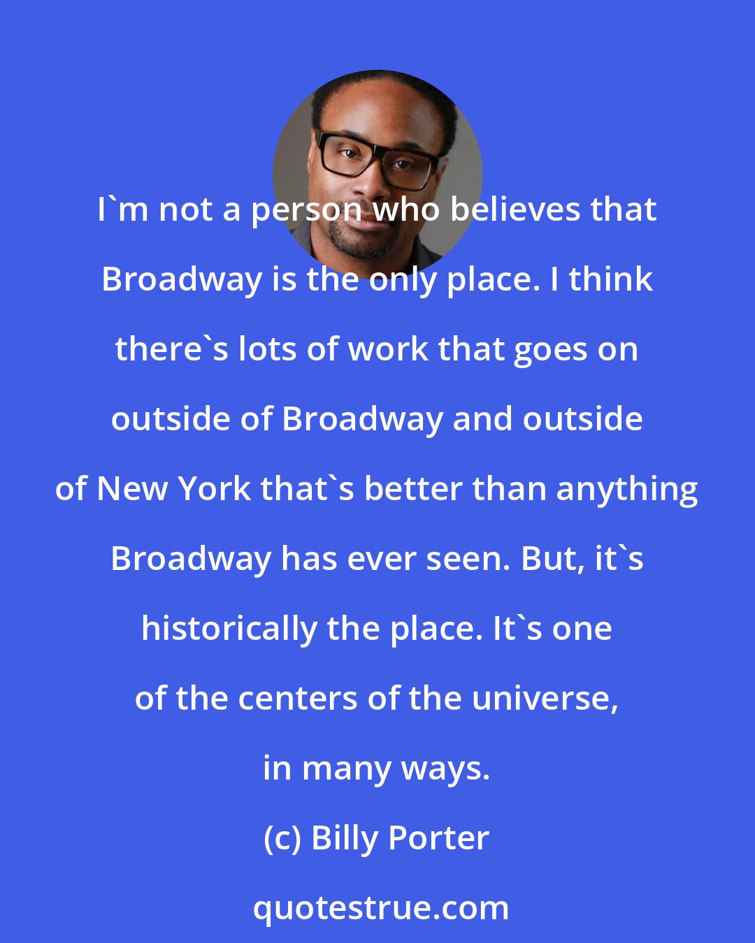 Billy Porter: I'm not a person who believes that Broadway is the only place. I think there's lots of work that goes on outside of Broadway and outside of New York that's better than anything Broadway has ever seen. But, it's historically the place. It's one of the centers of the universe, in many ways.