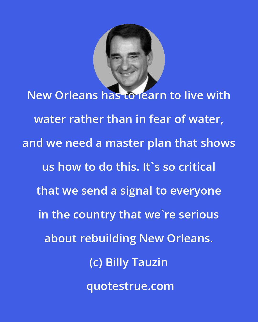 Billy Tauzin: New Orleans has to learn to live with water rather than in fear of water, and we need a master plan that shows us how to do this. It's so critical that we send a signal to everyone in the country that we're serious about rebuilding New Orleans.