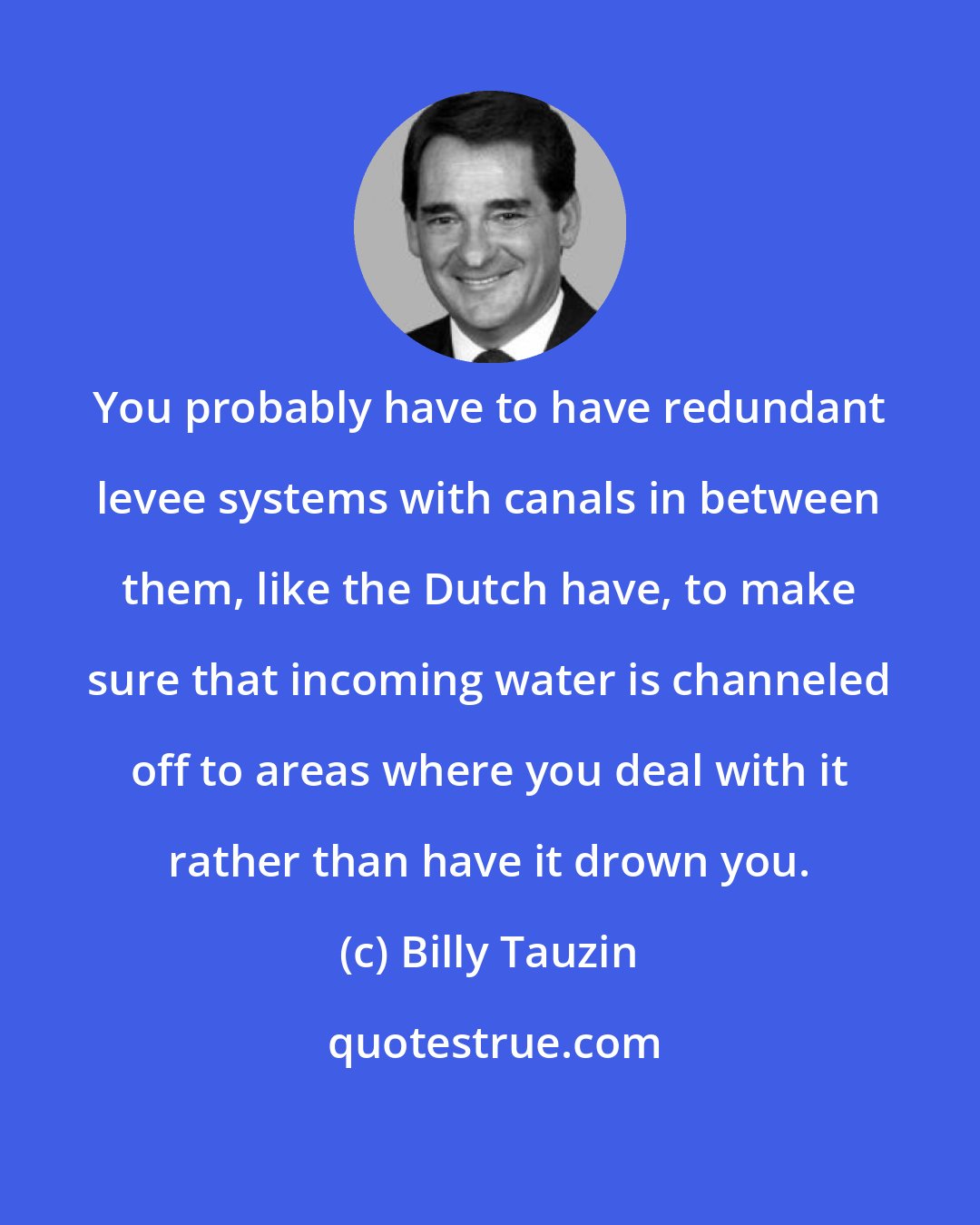 Billy Tauzin: You probably have to have redundant levee systems with canals in between them, like the Dutch have, to make sure that incoming water is channeled off to areas where you deal with it rather than have it drown you.