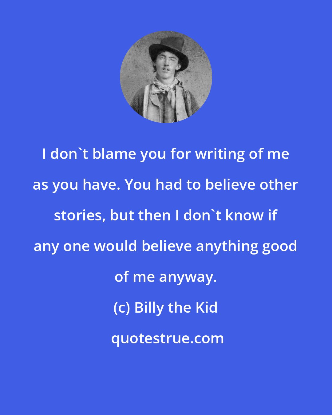 Billy the Kid: I don't blame you for writing of me as you have. You had to believe other stories, but then I don't know if any one would believe anything good of me anyway.
