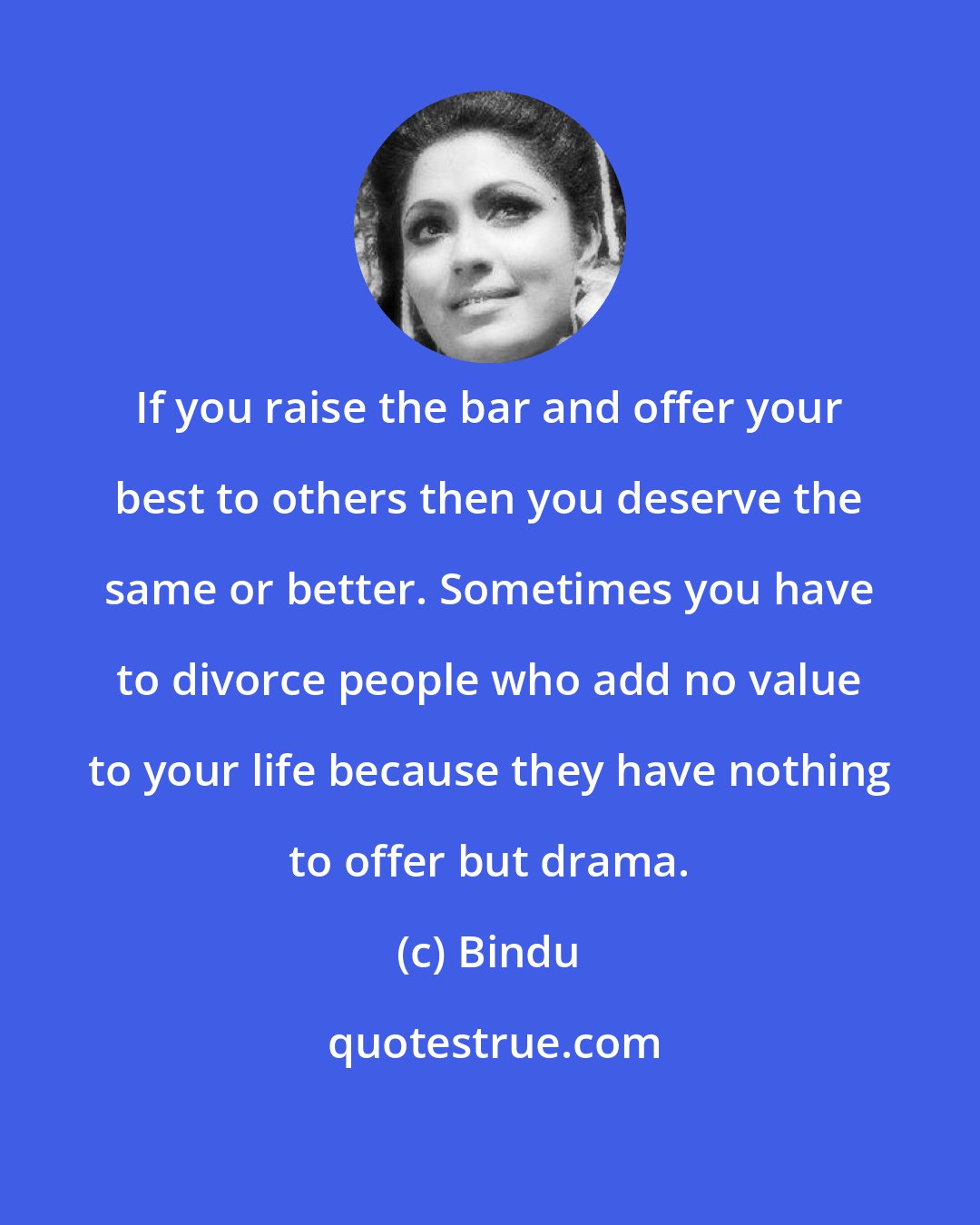 Bindu: If you raise the bar and offer your best to others then you deserve the same or better. Sometimes you have to divorce people who add no value to your life because they have nothing to offer but drama.
