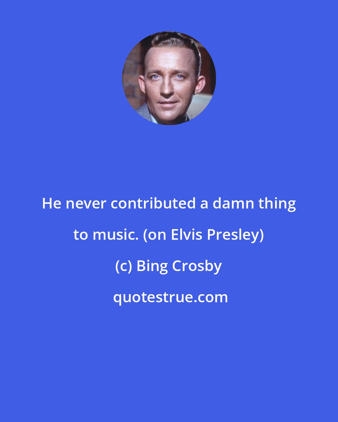 Bing Crosby: He never contributed a damn thing to music. (on Elvis Presley)