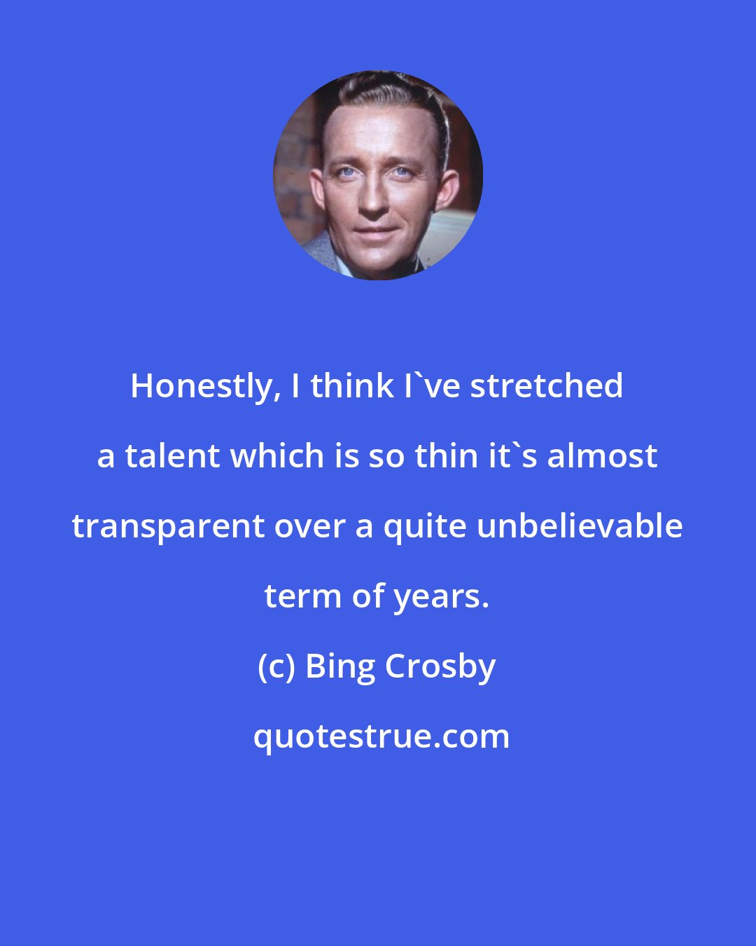 Bing Crosby: Honestly, I think I`ve stretched a talent which is so thin it`s almost transparent over a quite unbelievable term of years.