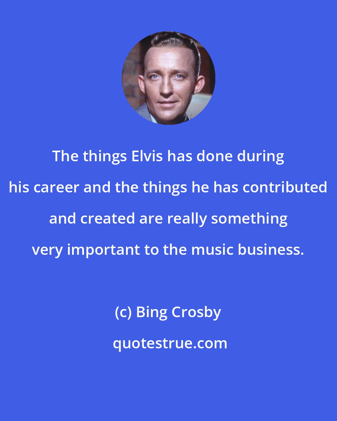 Bing Crosby: The things Elvis has done during his career and the things he has contributed and created are really something very important to the music business.