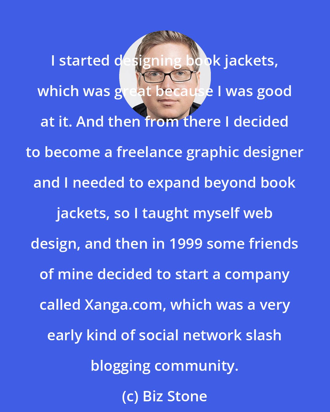 Biz Stone: I started designing book jackets, which was great because I was good at it. And then from there I decided to become a freelance graphic designer and I needed to expand beyond book jackets, so I taught myself web design, and then in 1999 some friends of mine decided to start a company called Xanga.com, which was a very early kind of social network slash blogging community.