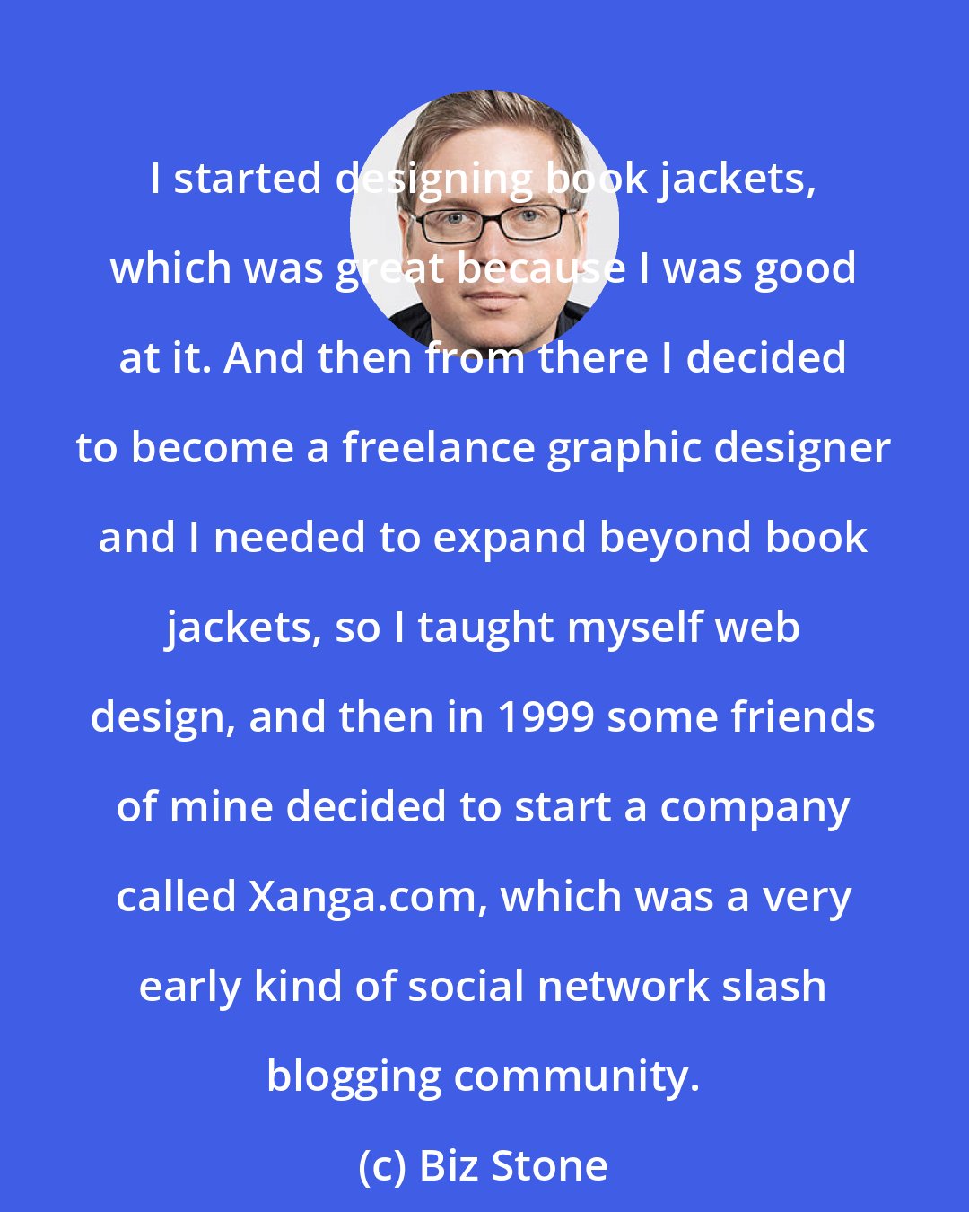 Biz Stone: I started designing book jackets, which was great because I was good at it. And then from there I decided to become a freelance graphic designer and I needed to expand beyond book jackets, so I taught myself web design, and then in 1999 some friends of mine decided to start a company called Xanga.com, which was a very early kind of social network slash blogging community.