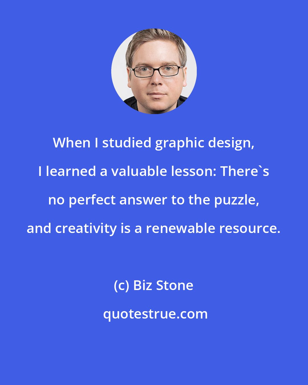 Biz Stone: When I studied graphic design, I learned a valuable lesson: There's no perfect answer to the puzzle, and creativity is a renewable resource.