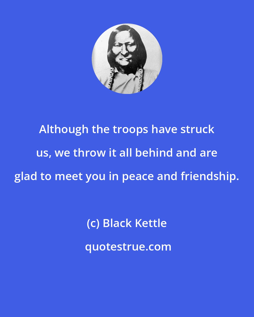 Black Kettle: Although the troops have struck us, we throw it all behind and are glad to meet you in peace and friendship.