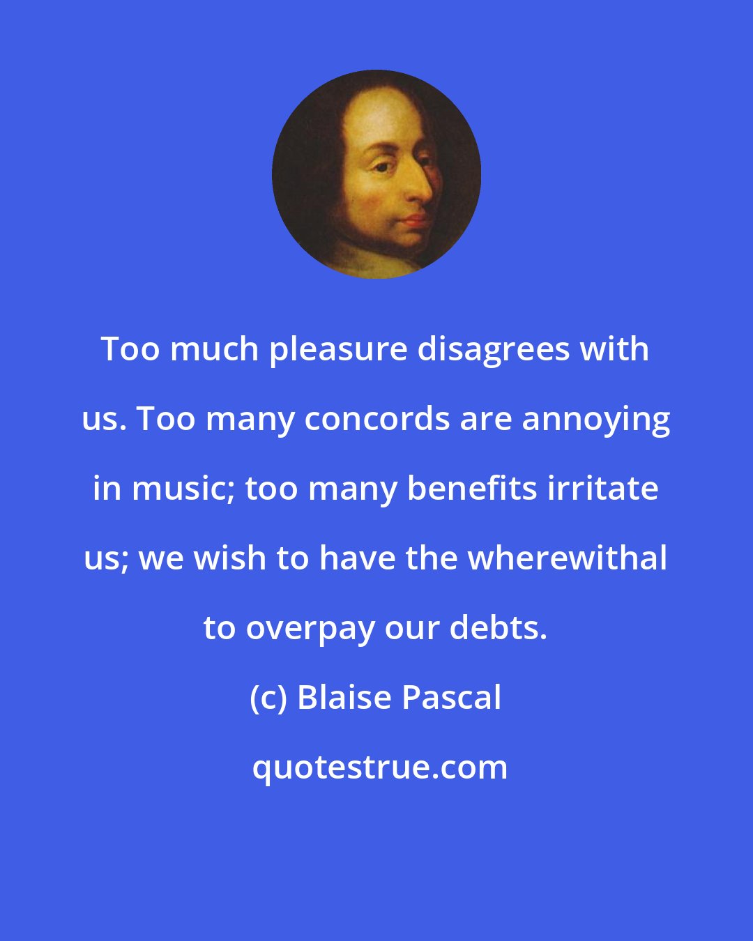 Blaise Pascal: Too much pleasure disagrees with us. Too many concords are annoying in music; too many benefits irritate us; we wish to have the wherewithal to overpay our debts.